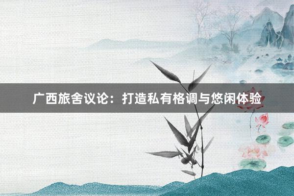 广西旅舍议论:打造私有格调与悠闲体验