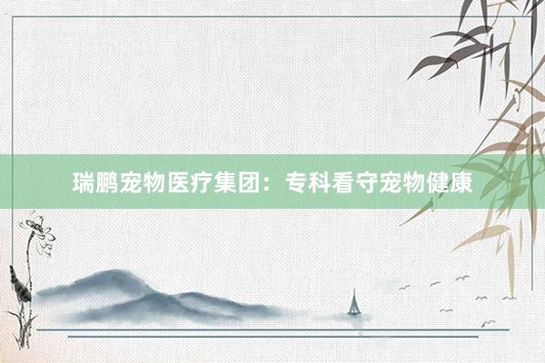 瑞鹏宠物医疗集团：专科看守宠物健康
